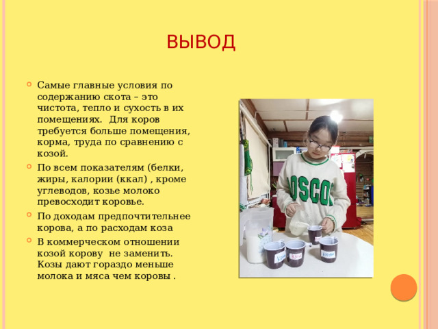 Вывод Самые главные условия по содержанию скота – это чистота, тепло и сухость в их помещениях. Для коров требуется больше помещения, корма, труда по сравнению с козой. По всем показателям (белки, жиры, калории (ккал) , кроме углеводов, козье молоко превосходит коровье. По доходам предпочтительнее корова, а по расходам коза  В коммерческом отношении козой корову не заменить. Козы дают гораздо меньше молока и мяса чем коровы . 