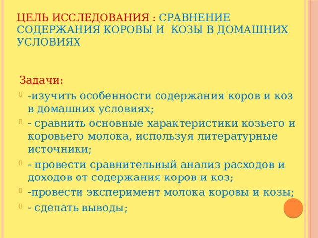 Цель исследования : сравнение содержания коровы и козы в домашних условиях Задачи: -изучить особенности содержания коров и коз в домашних условиях; - сравнить основные характеристики козьего и коровьего молока, используя литературные источники; - провести сравнительный анализ расходов и доходов от содержания коров и коз; -провести эксперимент молока коровы и козы; - сделать выводы; 