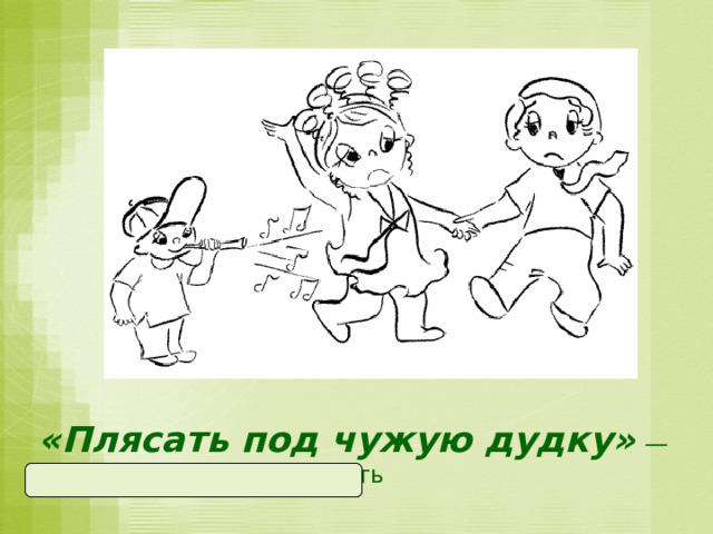 «Плясать под чужую дудку»  —  беспрекословно выполнять  