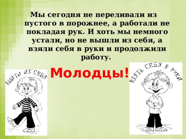  Мы сегодня не переливали из пустого в порожнее, а работали не покладая рук. И хоть мы немного устали, но не вышли из себя, а взяли себя в руки и продолжили работу.   Молодцы!  