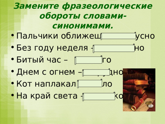 Замените фразеологические обороты словами-синонимами. Пальчики оближешь - вкусно Без году неделя – недавно Битый час – долго Днем с огнем – трудно Кот наплакал – мало На край света – далеко   