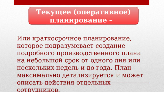 Текущее (оперативное) планирование – Или краткосрочное планирование, которое подразумевает создание подробного производственного плана на небольшой срок от одного дня или нескольких недель и до года. План максимально детализируется и может описать действия отдельных сотрудников. 
