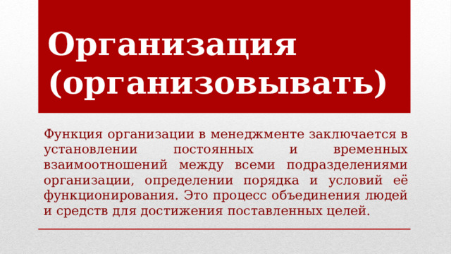 Организация (организовывать)   Функция организации в менеджменте заключается в установлении постоянных и временных взаимоотношений между всеми подразделениями организации, определении порядка и условий её функционирования. Это процесс объединения людей и средств для достижения поставленных целей. 