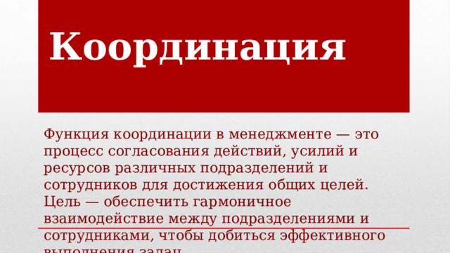 Координация Функция координации в менеджменте — это процесс согласования действий, усилий и ресурсов различных подразделений и сотрудников для достижения общих целей. Цель — обеспечить гармоничное взаимодействие между подразделениями и сотрудниками, чтобы добиться эффективного выполнения задач. 