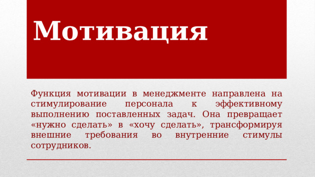 Мотивация Функция мотивации в менеджменте направлена на стимулирование персонала к эффективному выполнению поставленных задач. Она превращает «нужно сделать» в «хочу сделать», трансформируя внешние требования во внутренние стимулы сотрудников. 