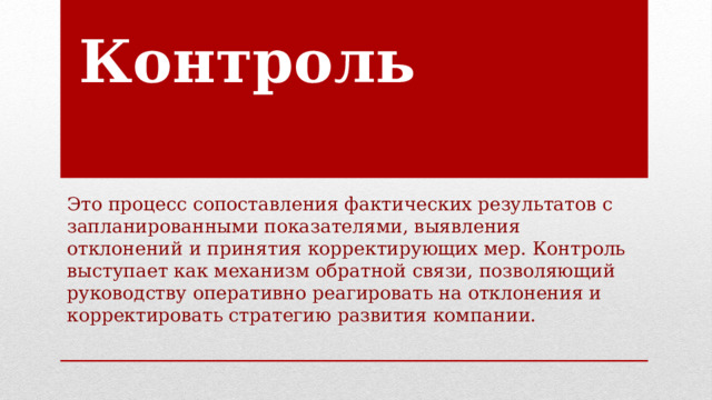 Контроль Это процесс сопоставления фактических результатов с запланированными показателями, выявления отклонений и принятия корректирующих мер. Контроль выступает как механизм обратной связи, позволяющий руководству оперативно реагировать на отклонения и корректировать стратегию развития компании. 