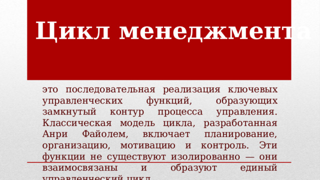 Цикл менеджмента это последовательная реализация ключевых управленческих функций, образующих замкнутый контур процесса управления. Классическая модель цикла, разработанная Анри Файолем, включает планирование, организацию, мотивацию и контроль. Эти функции не существуют изолированно — они взаимосвязаны и образуют единый управленческий цикл. 