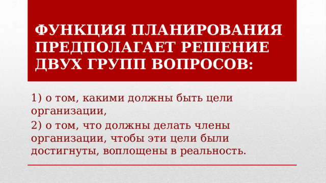 Функция планирования предполагает решение двух групп вопросов: 1) о том, какими должны быть цели организации, 2) о том, что должны делать члены организации, чтобы эти цели были достигнуты, воплощены в реальность. 