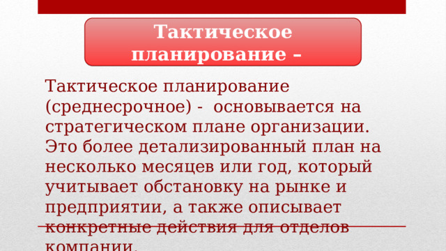 Тактическое планирование – Тактическое планирование (среднесрочное) - основывается на стратегическом плане организации. Это более детализированный план на несколько месяцев или год, который учитывает обстановку на рынке и предприятии, а также описывает конкретные действия для отделов компании. 