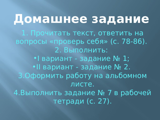 Домашнее задание 1. Прочитать текст, ответить на вопросы «проверь себя» (с. 78-86). 2. Выполнить: I вариант - задание № 1; II вариант - задание № 2. 3.Офор­мить работу на альбомном листе. 4.Выполнить задание № 7 в рабочей тетради (с. 27). 