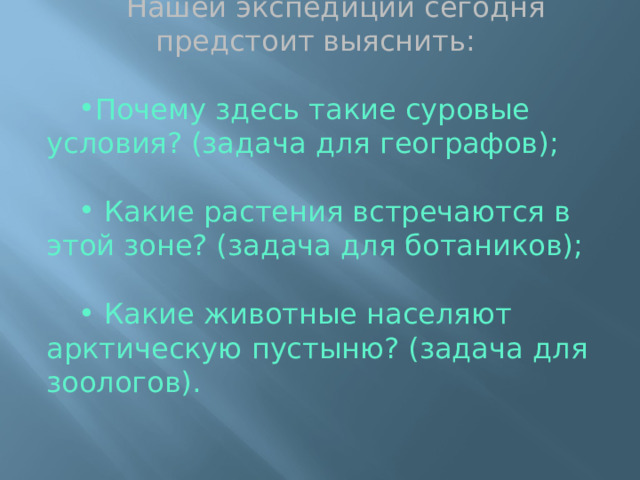 Нашей экспедиции сегодня предстоит выяснить: Почему здесь такие суровые условия? (задача для географов);  Какие растения встречаются в этой зоне? (задача для ботаников);  Какие животные населяют арктическую пустыню? (задача для зоологов). 