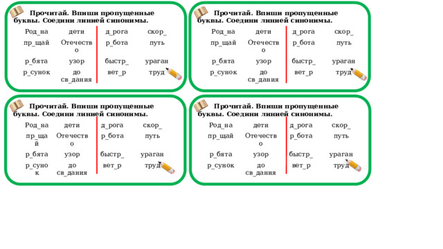 Прочитай. Впиши пропущенные буквы. Соедини линией синонимы.  Прочитай. Впиши пропущенные буквы. Соедини линией синонимы.                                 Род_на Род_на дети дети пр_щай пр_щай д_рога д_рога р_бята р_бята Отечество Отечество скор_ скор_ р_сунок р_бота р_бота узор р_сунок узор путь быстр_ до св_дания быстр_ путь до св_дания вет_р ураган вет_р ураган труд труд  Прочитай. Впиши пропущенные буквы. Соедини линией синонимы.  Прочитай. Впиши пропущенные буквы. Соедини линией синонимы.                                 Род_на Род_на пр_щай дети дети пр_щай д_рога р_бята р_бята д_рога Отечество Отечество р_сунок скор_ скор_ р_сунок узор р_бота узор р_бота до св_дания путь быстр_ до св_дания быстр_ путь вет_р вет_р ураган ураган труд труд  