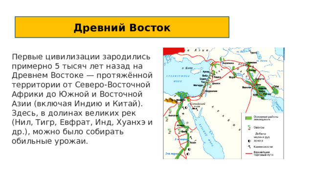 Древний Восток Первые цивилизации зародились примерно 5 тысяч лет назад на Древнем Востоке — протяжённой территории от Северо-Восточной Африки до Южной и Восточной Азии (включая Индию и Китай). Здесь, в долинах великих рек (Нил, Тигр, Евфрат, Инд, Хуанхэ и др.), можно было собирать обильные урожаи. 