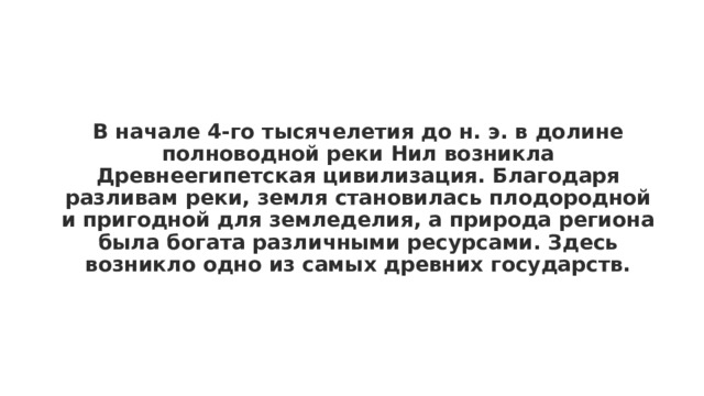 В начале 4-го тысячелетия до н. э. в долине полноводной реки Нил возникла Древнеегипетская цивилизация. Благодаря разливам реки, земля становилась плодородной и пригодной для земледелия, а природа региона была богата различными ресурсами. Здесь возникло одно из самых древних государств. 