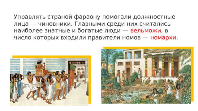 Управлять страной фараону помогали должностные лица — чиновники. Главными среди них считались наиболее знатные и богатые люди — вельможи , в число которых входили правители номов — номархи . 