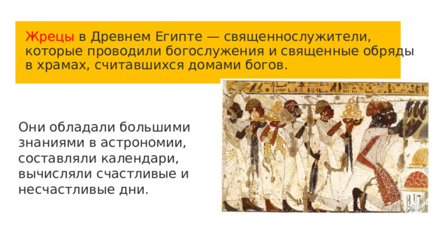 Жрецы в Древнем Египте — священнослужители, которые проводили богослужения и священные обряды в храмах, считавшихся домами богов. Они обладали большими знаниями в астрономии, составляли календари, вычисляли счастливые и несчастливые дни. 