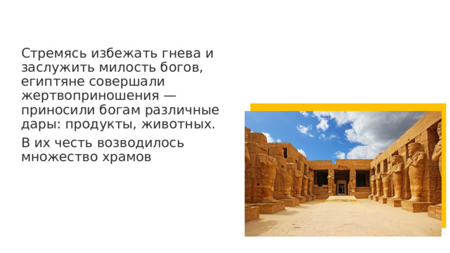 Стремясь избежать гнева и заслужить милость богов, египтяне совершали жертвоприношения — приносили богам различные дары: продукты, животных. В их честь возводилось множество храмов 