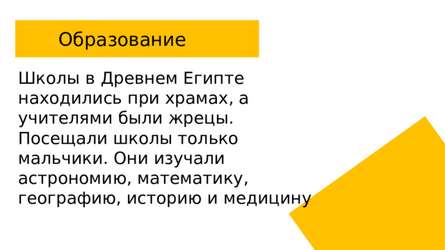 Образование Школы в Древнем Египте находились при храмах, а учителями были жрецы. Посещали школы только мальчики. Они изучали астрономию, математику, географию, историю и медицину 