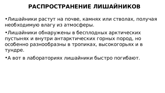 РАСПРОСТРАНЕНИЕ ЛИШАЙНИКОВ Лишайники растут на почве, камнях или стволах, получая необходимую влагу из атмосферы. Лишайники обнаружены в бесплодных арктических пустынях и внутри антарктических горных пород, но особенно разнообразны в тропиках, высокогорьях и в тундре. А вот в лабораториях лишайники быстро погибают. 