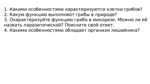 1. Какими особенностями характеризуются клетки грибов? 2. Какую функцию выполняют грибы в природе? 3. Охарактеризуйте функцию гриба в микоризе. Можно ли её назвать паразитической? Поясните свой ответ. 4. Какими особенностями обладает организм лишайника? 