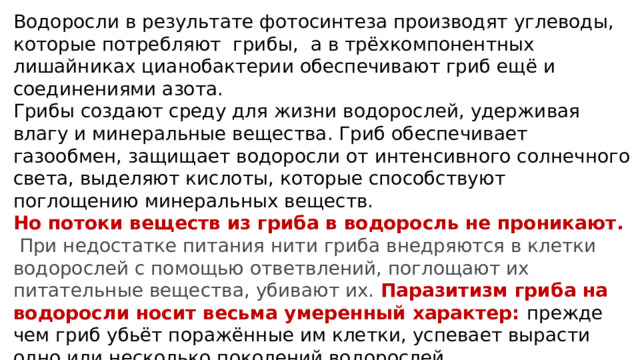 Водоросли в результате фотосинтеза производят углеводы, которые потребляют грибы, а в трёхкомпонентных лишайниках цианобактерии обеспечивают гриб ещё и соединениями азота. Грибы создают среду для жизни водорослей, удерживая влагу и минеральные вещества. Гриб обеспечивает газообмен, защищает водоросли от интенсивного солнечного света, выделяют кислоты, которые способствуют поглощению минеральных веществ. Но потоки веществ из гриба в водоросль не проникают.  При недостатке питания нити гриба внедряются в клетки водорослей с помощью ответвлений, поглощают их питательные вещества, убивают их.  Паразитизм гриба на водоросли носит весьма умеренный характер: прежде чем гриб убьёт поражённые им клетки, успевает вырасти одно или несколько поколений водорослей. Гриб контролирует деление клеток и процессы жизнедеятельности водорослей 