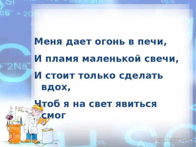Меня дает огонь в печи, И пламя маленькой свечи, И стоит только сделать вдох, Чтоб я на свет явиться смог  