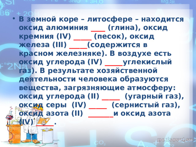 В земной коре – литосфере – находится оксид алюминия ____ (глина), оксид кремния ( IV ) _____ (песок), оксид железа ( III ) _____ (содержится в красном железняке). В воздухе есть оксид углерода ( IV ) _____ углекислый газ). В результате хозяйственной деятельности человека образуются вещества, загрязняющие атмосферу: оксид углерода ( II ) _____  (угарный газ), оксид серы ( IV ) _____  (сернистый газ), оксид азота ( II )  _______ и оксид азота ( IV ) _____ .   