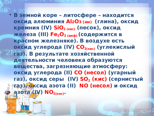В земной коре – литосфере – находится оксид алюминия Al 2 O 3 (ам)  (глина), оксид кремния ( IV ) SiO 2 (кис) (песок), оксид железа ( III ) Fe 2 O 3  (амф) (содержится в красном железняке). В воздухе есть оксид углерода ( IV ) CO 2(кис) (углекислый газ). В результате хозяйственной деятельности человека образуются вещества, загрязняющие атмосферу: оксид углерода ( II ) CO  (несол)  (угарный газ), оксид серы ( IV ) SO 2  (кис)  (сернистый газ), оксид азота ( II )  NO  (несол)  и оксид азота ( IV ) NO 2 (кис) .  