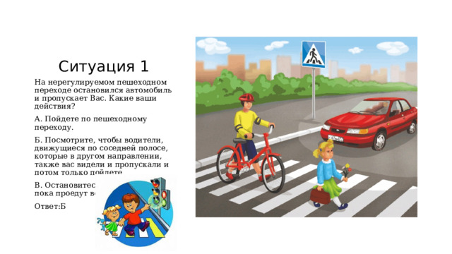 Ситуация 1 На нерегулируемом пешеходном переходе остановился автомобиль и пропускает Вас. Какие ваши действия? А. Пойдете по пешеходному переходу. Б. Посмотрите, чтобы водители, движущиеся по соседней полосе, которые в другом направлении, также вас видели и пропускали и потом только пойдете. В. Остановитесь и подождете, пока проедут все машины. Ответ:Б 