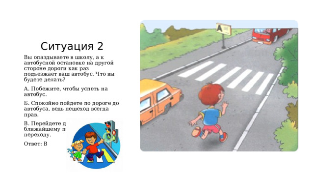 Ситуация 2 Вы опаздываете в школу, а к автобусной остановке на другой стороне дороги как раз подъезжает ваш автобус. Что вы будете делать? А. Побежите, чтобы успеть на автобус. Б. Спокойно пойдете по дороге до автобуса, ведь пешеход всегда прав. В. Перейдете дорогу по ближайшему пешеходному переходу. Ответ: В 