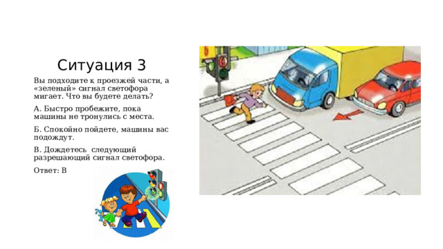 Ситуация 3 Вы подходите к проезжей части, а «зеленый» сигнал светофора мигает. Что вы будете делать? А. Быстро пробежите, пока машины не тронулись с места. Б. Спокойно пойдете, машины вас подождут. В. Дождетесь следующий разрешающий сигнал светофора. Ответ: В 