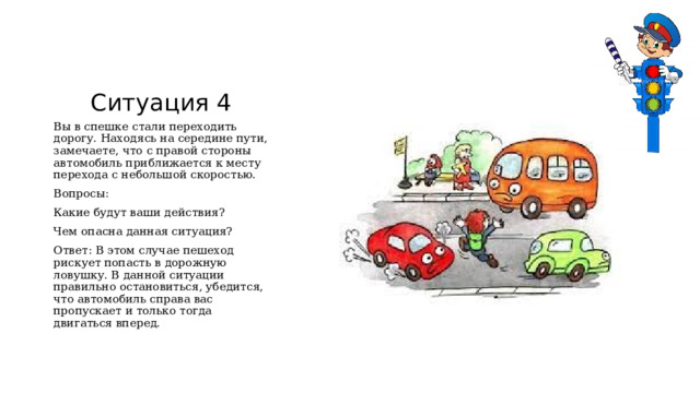 Ситуация 4 Вы в спешке стали переходить дорогу. Находясь на середине пути, замечаете, что с правой стороны автомобиль приближается к месту перехода с небольшой скоростью. Вопросы: Какие будут ваши действия? Чем опасна данная ситуация? Ответ: В этом случае пешеход рискует попасть в дорожную ловушку. В данной ситуации правильно остановиться, убедится, что автомобиль справа вас пропускает и только тогда двигаться вперед.  