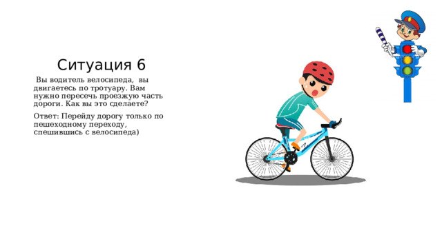 Ситуация 6  Вы водитель велосипеда, вы двигаетесь по тротуару. Вам нужно пересечь проезжую часть дороги. Как вы это сделаете? Ответ: Перейду дорогу только по пешеходному переходу, спешившись с велосипеда) 