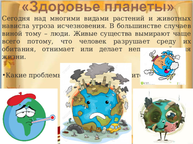Сегодня над многими видами растений и животных нависла угроза исчезновения. В большинстве случаев виной тому – люди. Живые существа вымирают чаще всего потому, что человек разрушает среду их обитания, отнимает или делает непригодной для жизни. Какие проблемы существуют? Назовите их!  