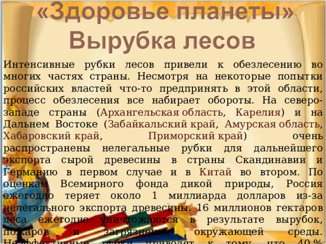 Интенсивные рубки лесов привели к обезлесению во многих частях страны. Несмотря на некоторые попытки российских властей что-то предпринять в этой области, процесс обезлесения все набирает обороты. На северо-западе страны ( Архангельская область , Карелия ) и на Дальнем Востоке ( Забайкальский край , Амурская область , Хабаровский край , Приморский край ) очень распространены нелегальные рубки для дальнейшего экспорта сырой древесины в страны Скандинавии и Германию в первом случае и в Китай во втором. По оценкам Всемирного фонда дикой природы, Россия ежегодно теряет около 1 миллиарда долларов из-за нелегального экспорта древесины. 16 миллионов гектаров леса ежегодно уничтожаются в результате вырубок, пожаров и загрязнения окружающей среды. Неэффективные рубки приводят к тому, что 40 % срубленных деревьев не используются в дальнейшем. 