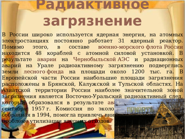 Радиактивное загрязнение   В России широко используется ядерная энергия, на атомных электростанциях постоянно работает 31 ядерный реактор. Помимо этого, в составе военно-морского флота России находится 48 кораблей с атомной силовой установкой. В результате аварии на Чернобыльской АЭС и радиационных аварий на Урале радиоактивному загрязнению подверглись земли лесного фонда на площади около 1200 тыс. га. В Европейской части России наибольшие площади загрязнения расположены в Брянской, Калужской и Тульской областях. На Азиатской территории России наиболее значительной зоной загрязнения является Восточно-Уральский радиоактивный след, который образовался в результате аварии на ПО «Маяк» 29 сентября 1957 г. Комиссия по экологической безопасности, собранная в 1994, помогла привлечь внимание общественности к проблеме утилизации ядерных отходов. 