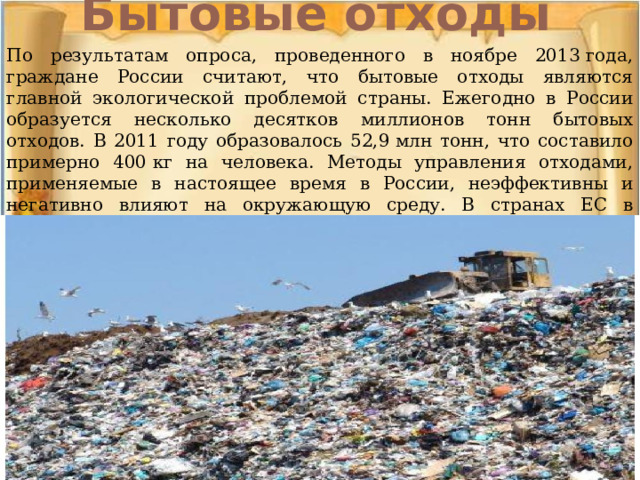 Бытовые отходы   По результатам опроса, проведенного в ноябре 2013 года, граждане России считают, что бытовые отходы являются главной экологической проблемой страны. Ежегодно в России образуется несколько десятков миллионов тонн бытовых отходов. В 2011 году образовалось 52,9 млн тонн, что составило примерно 400 кг на человека. Методы управления отходами, применяемые в настоящее время в России, неэффективны и негативно влияют на окружающую среду. В странах ЕС в среднем утилизируется до 60 % бытовых отходов, в то время как в России — только 2-3 %. 