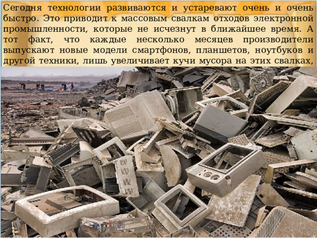 Сегодня технологии развиваются и устаревают очень и очень быстро. Это приводит к массовым свалкам отходов электронной промышленности, которые не исчезнут в ближайшее время. А тот факт, что каждые несколько месяцев производители выпускают новые модели смартфонов, планшетов, ноутбуков и другой техники, лишь увеличивает кучи мусора на этих свалках, так как старые гаджеты не редко отправляются в мусор. 