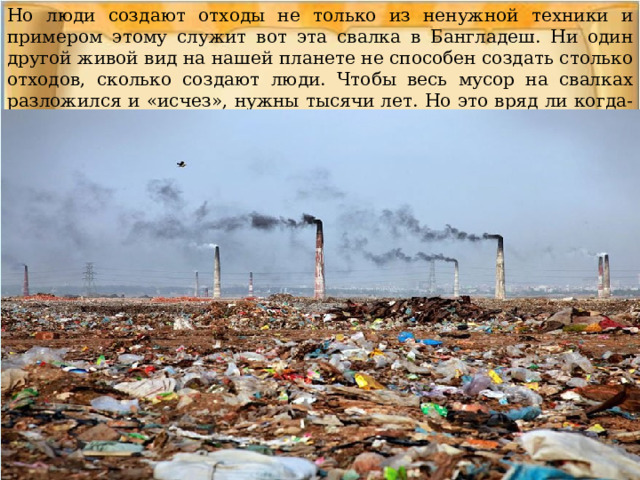 Но люди создают отходы не только из ненужной техники и примером этому служит вот эта свалка в Бангладеш. Ни один другой живой вид на нашей планете не способен создать столько отходов, сколько создают люди. Чтобы весь мусор на свалках разложился и «исчез», нужны тысячи лет. Но это вряд ли когда-то произойдет. 