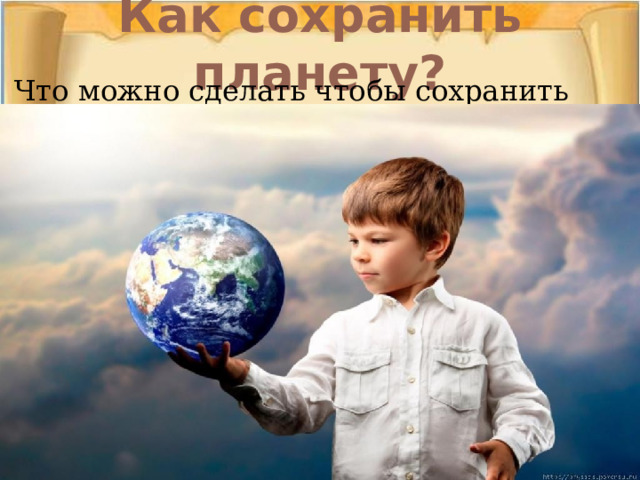 Как сохранить планету? Что можно сделать чтобы сохранить планету??? 