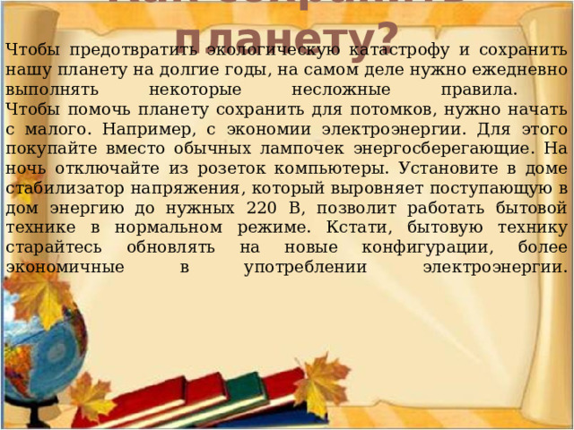 Как сохранить планету?   Чтобы предотвратить экологическую катастрофу и сохранить нашу планету на долгие годы, на самом деле нужно ежедневно выполнять некоторые несложные правила.  Чтобы помочь планету сохранить для потомков, нужно начать с малого. Например, с экономии электроэнергии. Для этого покупайте вместо обычных лампочек энергосберегающие. На ночь отключайте из розеток компьютеры. Установите в доме стабилизатор напряжения, который выровняет поступающую в дом энергию до нужных 220 В, позволит работать бытовой технике в нормальном режиме. Кстати, бытовую технику старайтесь обновлять на новые конфигурации, более экономичные в употреблении электроэнергии.    