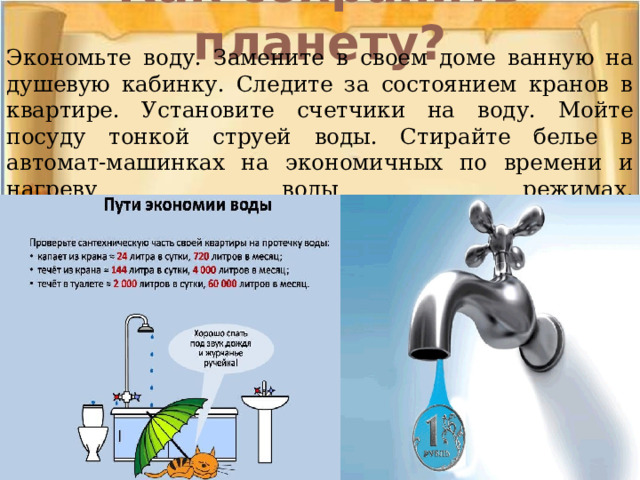 Как сохранить планету?   Экономьте воду. Замените в своем доме ванную на душевую кабинку. Следите за состоянием кранов в квартире. Установите счетчики на воду. Мойте посуду тонкой струей воды. Стирайте белье в автомат-машинках на экономичных по времени и нагреву воды режимах.    