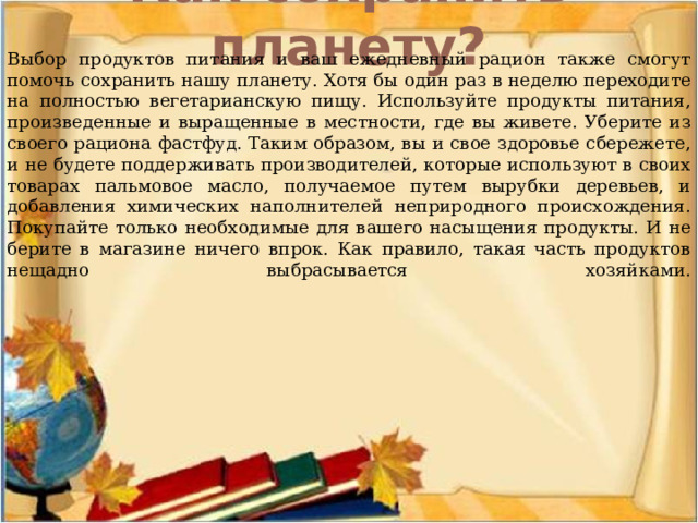 Как сохранить планету?   Выбор продуктов питания и ваш ежедневный рацион также смогут помочь сохранить нашу планету. Хотя бы один раз в неделю переходите на полностью вегетарианскую пищу. Используйте продукты питания, произведенные и выращенные в местности, где вы живете. Уберите из своего рациона фастфуд. Таким образом, вы и свое здоровье сбережете, и не будете поддерживать производителей, которые используют в своих товарах пальмовое масло, получаемое путем вырубки деревьев, и добавления химических наполнителей неприродного происхождения. Покупайте только необходимые для вашего насыщения продукты. И не берите в магазине ничего впрок. Как правило, такая часть продуктов нещадно выбрасывается хозяйками.    