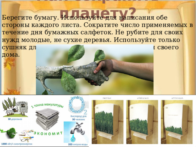 Как сохранить планету?   Берегите бумагу. Используйте для написания обе стороны каждого листа. Сократите число применяемых в течение дня бумажных салфеток. Не рубите для своих нужд молодые, не сухие деревья. Используйте только сушняк для разведения костра или отопления своего дома.    