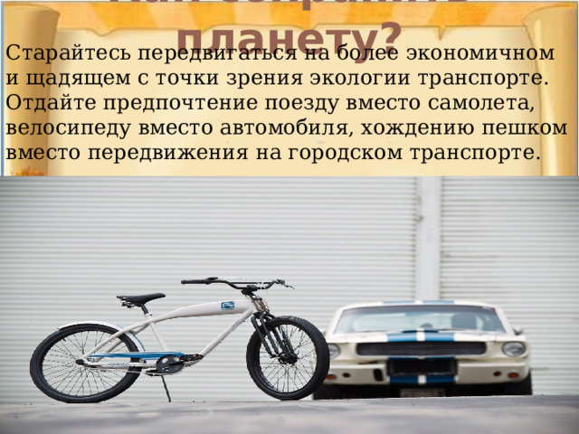 Как сохранить планету?   Старайтесь передвигаться на более экономичном и щадящем с точки зрения экологии транспорте. Отдайте предпочтение поезду вместо самолета, велосипеду вместо автомобиля, хождению пешком вместо передвижения на городском транспорте.    