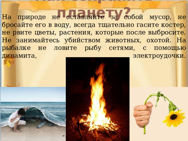 Как сохранить планету?   На природе не оставляйте за собой мусор, не бросайте его в воду, всегда тщательно гасите костер, не рвите цветы, растения, которые после выбросите. Не занимайтесь убийством животных, охотой. На рыбалке не ловите рыбу сетями, с помощью динамита, электроудочки.    