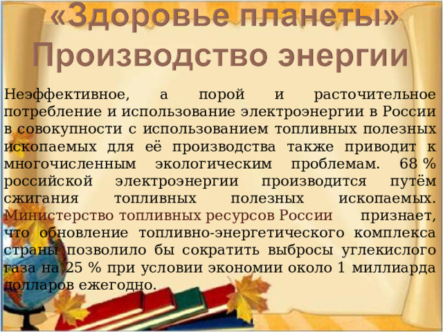 Неэффективное, а порой и расточительное потребление и использование электроэнергии в России в совокупности с использованием топливных полезных ископаемых для её производства также приводит к многочисленным экологическим проблемам. 68 % российской электроэнергии производится путём сжигания топливных полезных ископаемых. Министерство топливных ресурсов России признает, что обновление топливно-энергетического комплекса страны позволило бы сократить выбросы углекислого газа на 25 % при условии экономии около 1 миллиарда долларов ежегодно. 