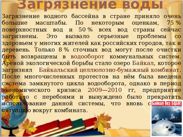 Загрязнение воды   Загрязнение водного бассейна в стране приняло очень большие масштабы. По некоторым оценкам, 75 % поверхностных вод и 50 % всех вод страны сейчас загрязнены. Это вызвало серьезные проблемы со здоровьем у многих жителей как российских городов, так и деревень. Только 8 % сточных вод могут после очистки быть возвращены в водооборот коммунальных систем. Ареной экологической борьбы стало озеро Байкал , которое загрязнял Байкальский целлюлозно-бумажный комбинат . После многочисленных протестов на нём была введена система замкнутого цикла водооборота, однако в период экономического кризиса 2009 — 2010 гг, предприятие работало с перебоями и вынуждено было прекратить использование данной системы, что вновь осложнило ситуацию вокруг комбината. 