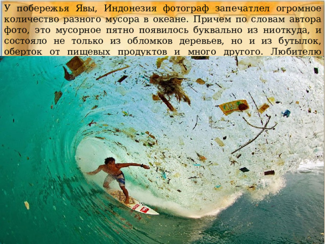 У побережья Явы, Индонезия фотограф запечатлел огромное количество разного мусора в океане. Причем по словам автора фото, это мусорное пятно появилось буквально из ниоткуда, и состояло не только из обломков деревьев, но и из бутылок, оберток от пищевых продуктов и много другого. Любителю серфинга явно не очень комфортно в таких условиях. 