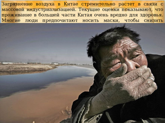 Загрязнение воздуха в Китае стремительно растет в связи с массовой индустриализацией. Текущие оценки показывают, что проживание в большей части Китая очень вредно для здоровья. Многие люди предпочитают носить маски, чтобы снизить влияние загрязнений на их организмы. 